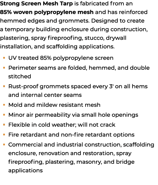 Strong Screen Mesh Tarp is fabricated from an 85% woven polypropylene mesh and has reinforced hemmed edges and gromme...