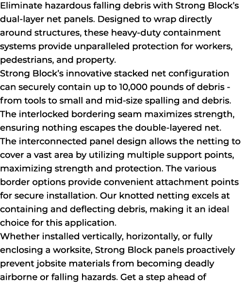 Eliminate hazardous falling debris with Strong Block’s dual layer net panels. Designed to wrap directly around struct...