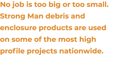 No job is too big or too small. Strong Man debris and enclosure products are used on some of the most high profile pr...