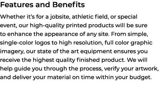 Features and Benefits Whether it’s for a jobsite, athletic field, or special event, our high quality printed products...