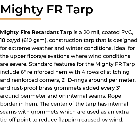 ﻿Mighty FR Tarp Mighty Fire Retardant Tarp is a 20 mil, coated PVC, 18 oz/yd (610 gsm), construction tarp that is des...