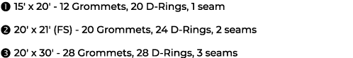  15' x 20' 12 Grommets, 20 D Rings, 1 seam  20' x 21' (FS) 20 Grommets, 24 D Rings, 2 seams  20' x 30' 28 Grommets...