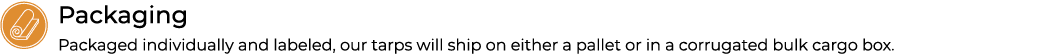 ￼Packaging Packaged individually and labeled, our tarps will ship on either a pallet or in a corrugated bulk cargo box.